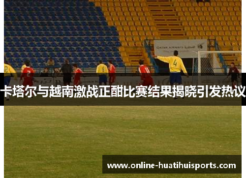 卡塔尔与越南激战正酣比赛结果揭晓引发热议